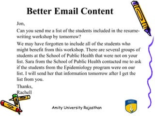 Better Email Content
Jon,
Can you send me a list of the students included in the resume-
writing workshop by tomorrow?
We may have forgotten to include all of the students who
might benefit from this workshop. There are several groups of
students at the School of Public Health that were not on your
list. Sara from the School of Public Health contacted me to ask
if the students from the Epidemiology program were on our
list. I will send her that information tomorrow after I get the
list from you.
Thanks,
Rachell


                 Amity University Rajasthan
 