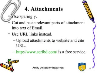 4. Attachments
• Use sparingly.
• Cut and paste relevant parts of attachment
  into text of Email.
• Use URL links instead.
   – Upload attachments to website and cite
     URL.
   – http://www.scribd.com/ is a free service.


              Amity University Rajasthan         16
 