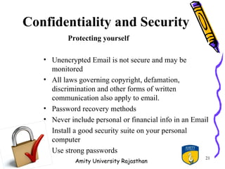 Confidentiality and Security
          Protecting yourself

   • Unencrypted Email is not secure and may be
     monitored
   • All laws governing copyright, defamation,
     discrimination and other forms of written
     communication also apply to email.
   • Password recovery methods
   • Never include personal or financial info in an Email
   • Install a good security suite on your personal
     computer
   • Use strong passwords
                                                        21
             Amity University Rajasthan
 