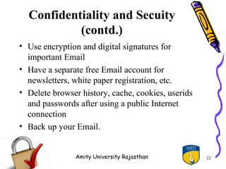 Confidentiality and Secuity
           (contd.)
• Use encryption and digital signatures for
  important Email
• Have a separate free Email account for
  newsletters, white paper registration, etc.
• Delete browser history, cache, cookies, userids
  and passwords after using a public Internet
  connection
• Back up your Email.


               Amity University Rajasthan           22
 
