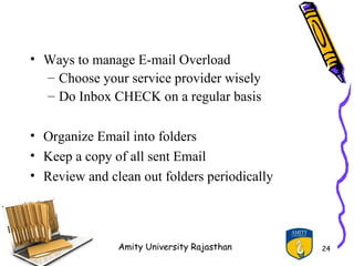 • Ways to manage E-mail Overload
  – Choose your service provider wisely
  – Do Inbox CHECK on a regular basis

• Organize Email into folders
• Keep a copy of all sent Email
• Review and clean out folders periodically




               Amity University Rajasthan     24
 