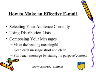 How to Make an Effective E-mail

• Selecting Your Audience Correctly
• Using Distribution Lists
• Composing Your Messages
  – Make the heading meaningful
  – Keep each message short and clear.
  – Start each message by stating its purpose/context


                Amity University Rajasthan
 
