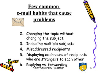 Few common
e-mail habits that cause
       problems

 2. Changing the topic without
    changing the subject.
 3. Including multiple subjects
 4. Misaddressed recipients
 5. Displaying addresses of recipients
    who are strangers to each other
 6. Replying vs. forwarding
        Amity University Rajasthan       5
 