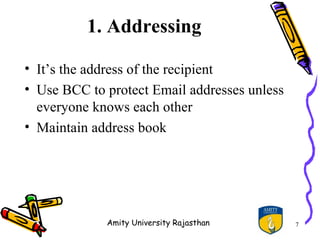 1. Addressing

• It’s the address of the recipient
• Use BCC to protect Email addresses unless
  everyone knows each other
• Maintain address book




             Amity University Rajasthan       7
 