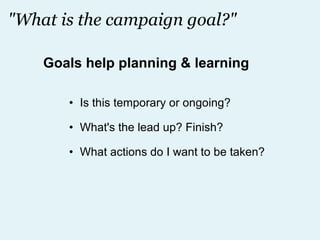 "What is the campaign goal?" Is this temporary or ongoing? What's the lead up? Finish? What actions do I want to be taken? Goals help planning & learning 