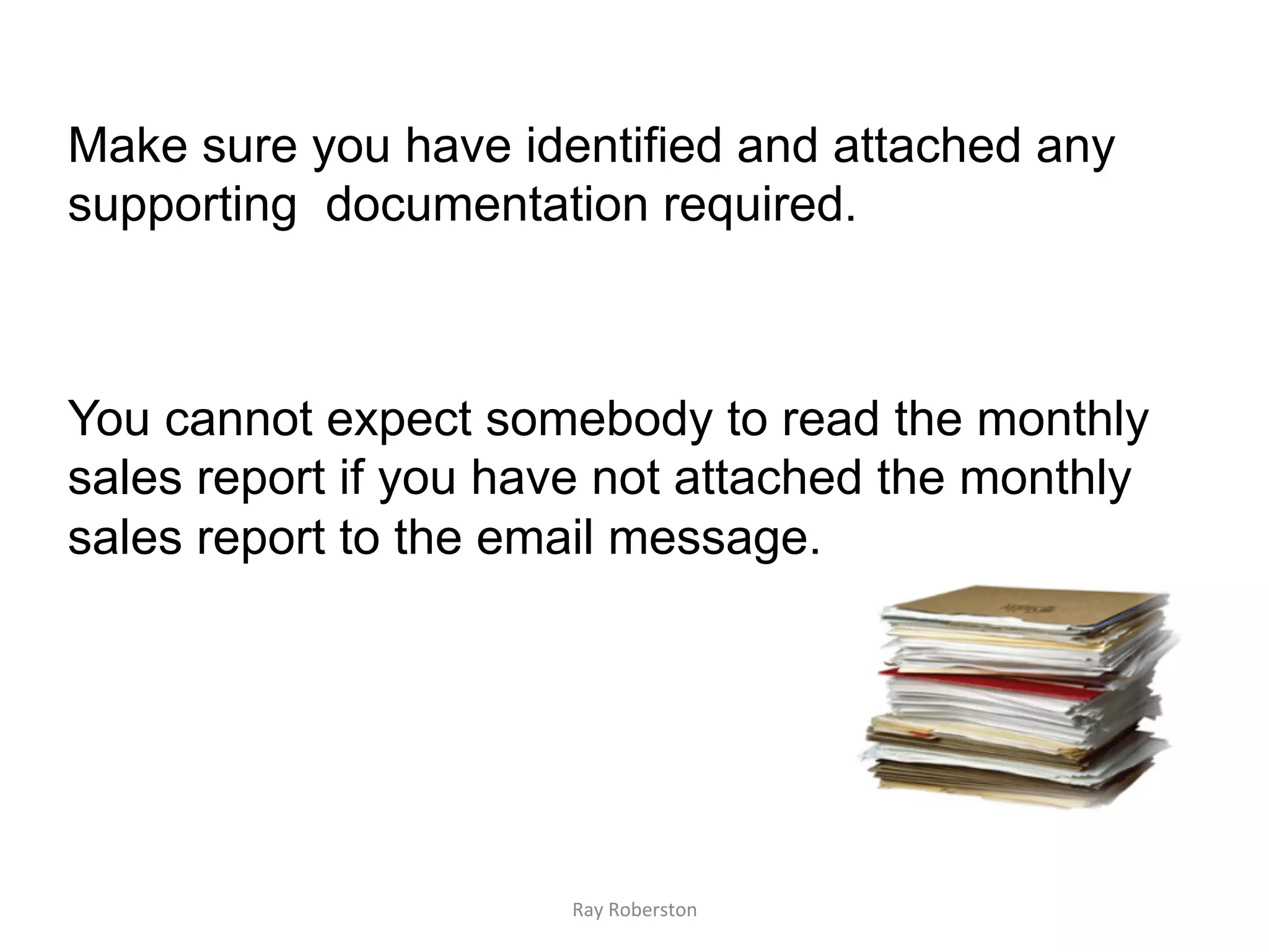 Make sure you have identified and attached any
supporting documentation required.



You cannot expect somebody to read the monthly
sales report if you have not attached the monthly
sales report to the email message.




                      Ray	
  Roberston	
  
 