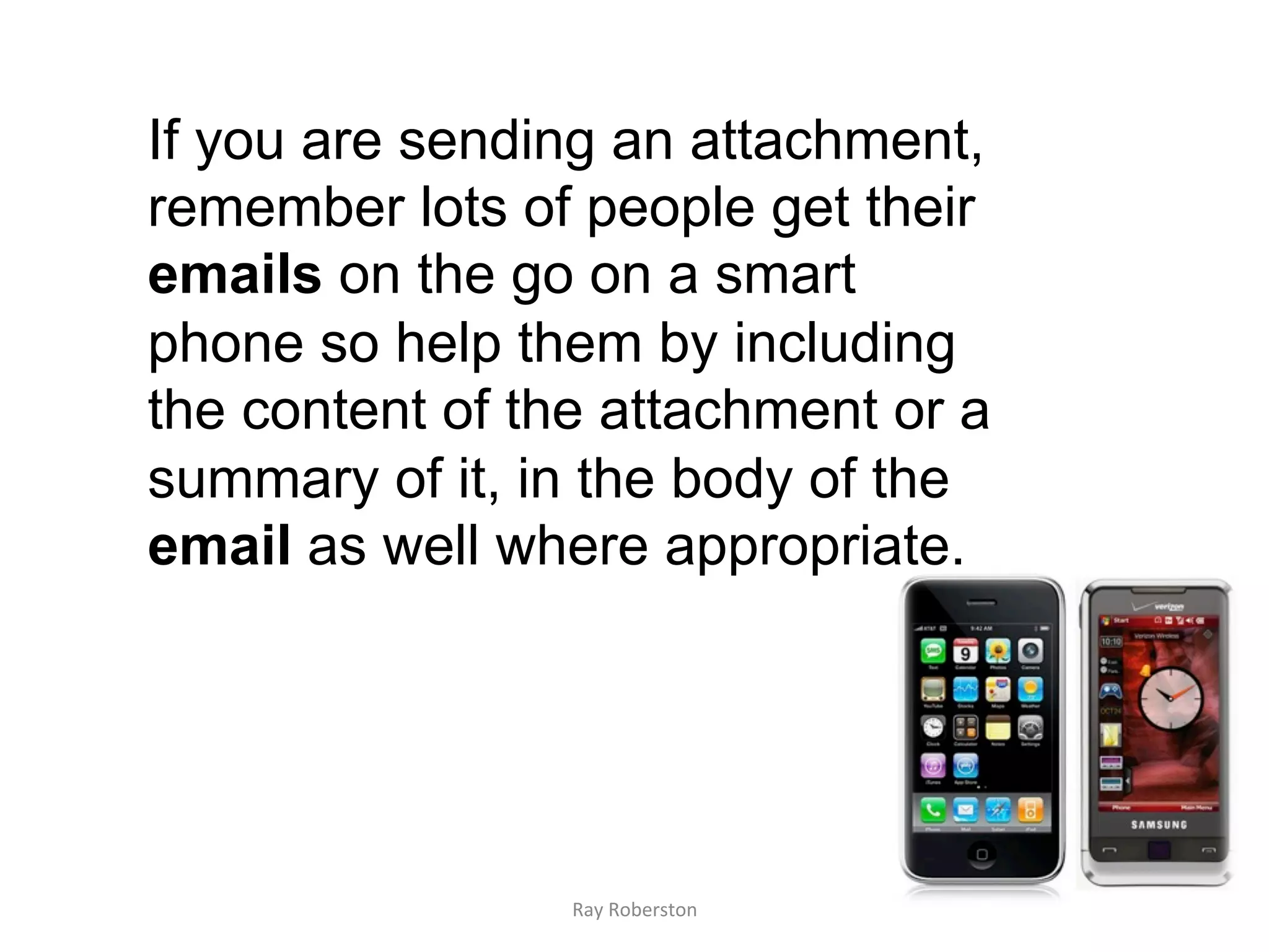 If you are sending an attachment,
remember lots of people get their
emails on the go on a smart
phone so help them by including
the content of the attachment or a
summary of it, in the body of the
email as well where appropriate.




                 Ray	
  Roberston	
  
 