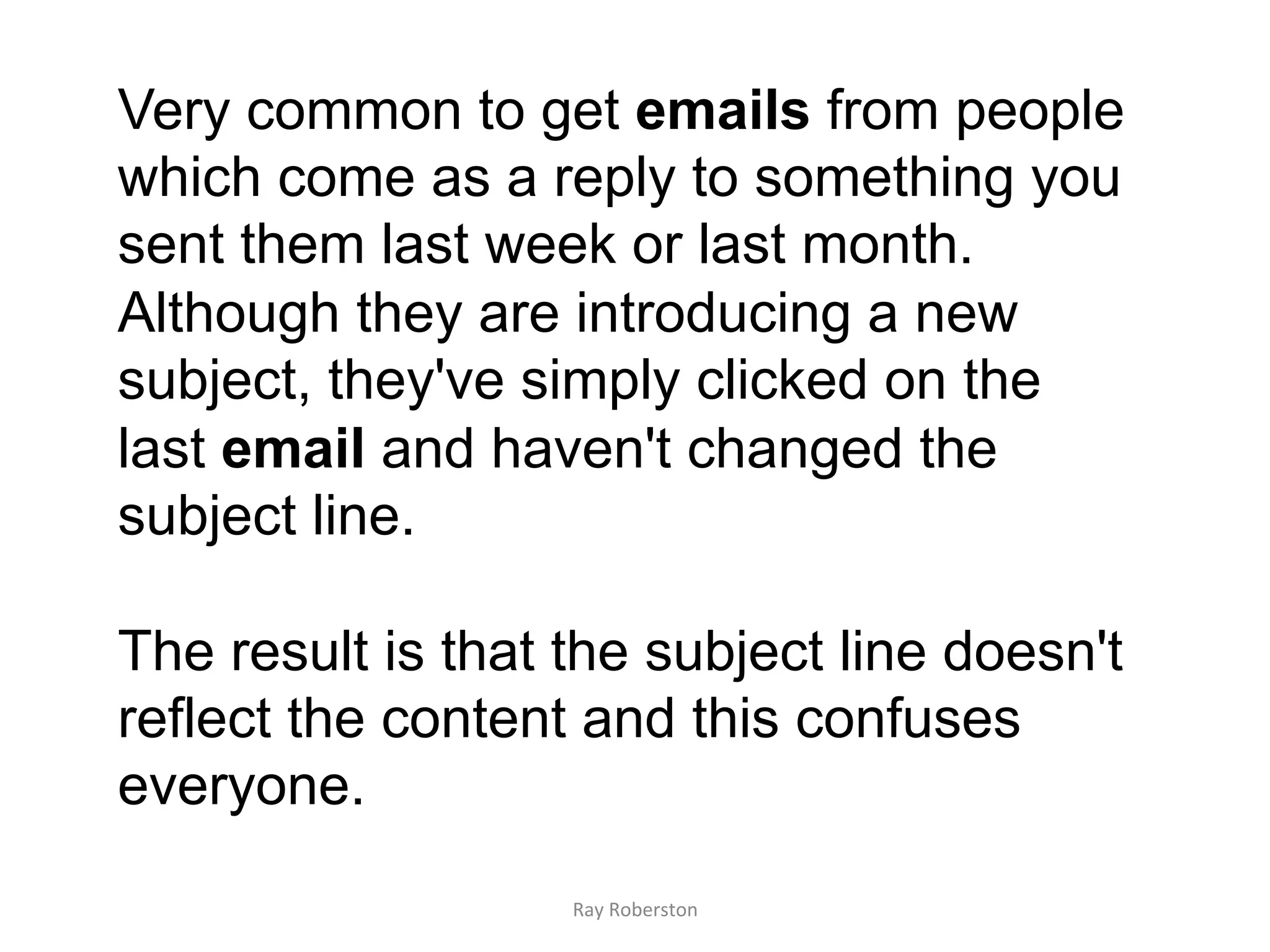 Very common to get emails from people
which come as a reply to something you
sent them last week or last month.
Although they are introducing a new
subject, they've simply clicked on the
last email and haven't changed the
subject line.

The result is that the subject line doesn't
reflect the content and this confuses
everyone.
                   Ray	
  Roberston	
  
 
