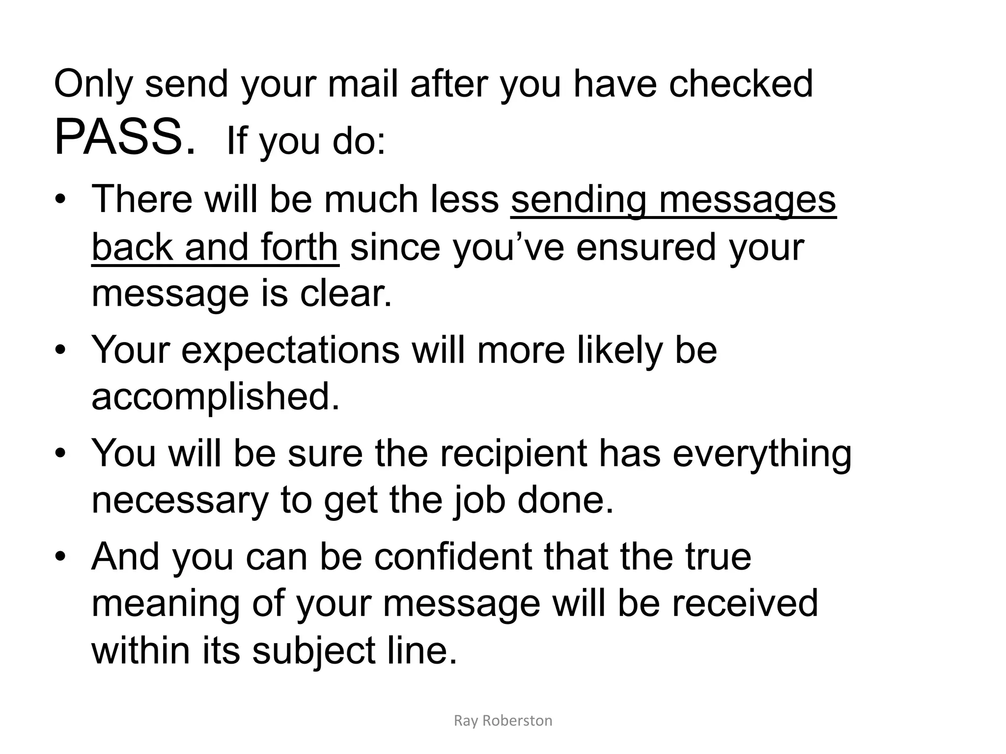 Only send your mail after you have checked
PASS. If you do:
•  There will be much less sending messages
   back and forth since you’ve ensured your
   message is clear.
•  Your expectations will more likely be
   accomplished.
•  You will be sure the recipient has everything
   necessary to get the job done.
•  And you can be confident that the true
   meaning of your message will be received
   within its subject line.
                        Ray	
  Roberston	
  
 