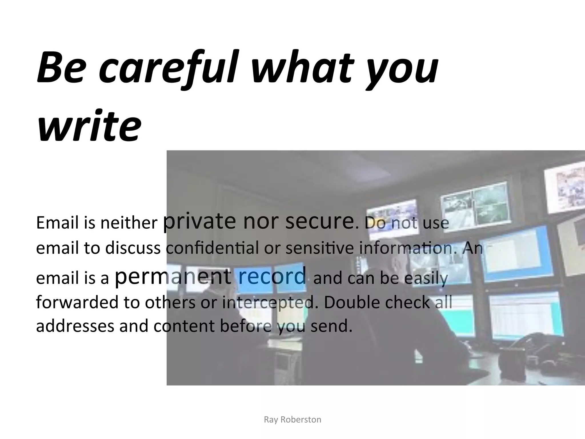 Be	
  careful	
  what	
  you	
  
write	
  
	
  
	
  
	
  
Email	
  is	
  neither	
  private	
  nor	
  secure.	
  Do	
  not	
  use	
  
email	
  to	
  discuss	
  conﬁden7al	
  or	
  sensi7ve	
  informa7on.	
  An	
  
email	
  is	
  a	
  permanent	
  record	
  and	
  can	
  be	
  easily	
  
forwarded	
  to	
  others	
  or	
  intercepted.	
  Double	
  check	
  all	
  
addresses	
  and	
  content	
  before	
  you	
  send.	
  



                                         Ray	
  Roberston	
  
 