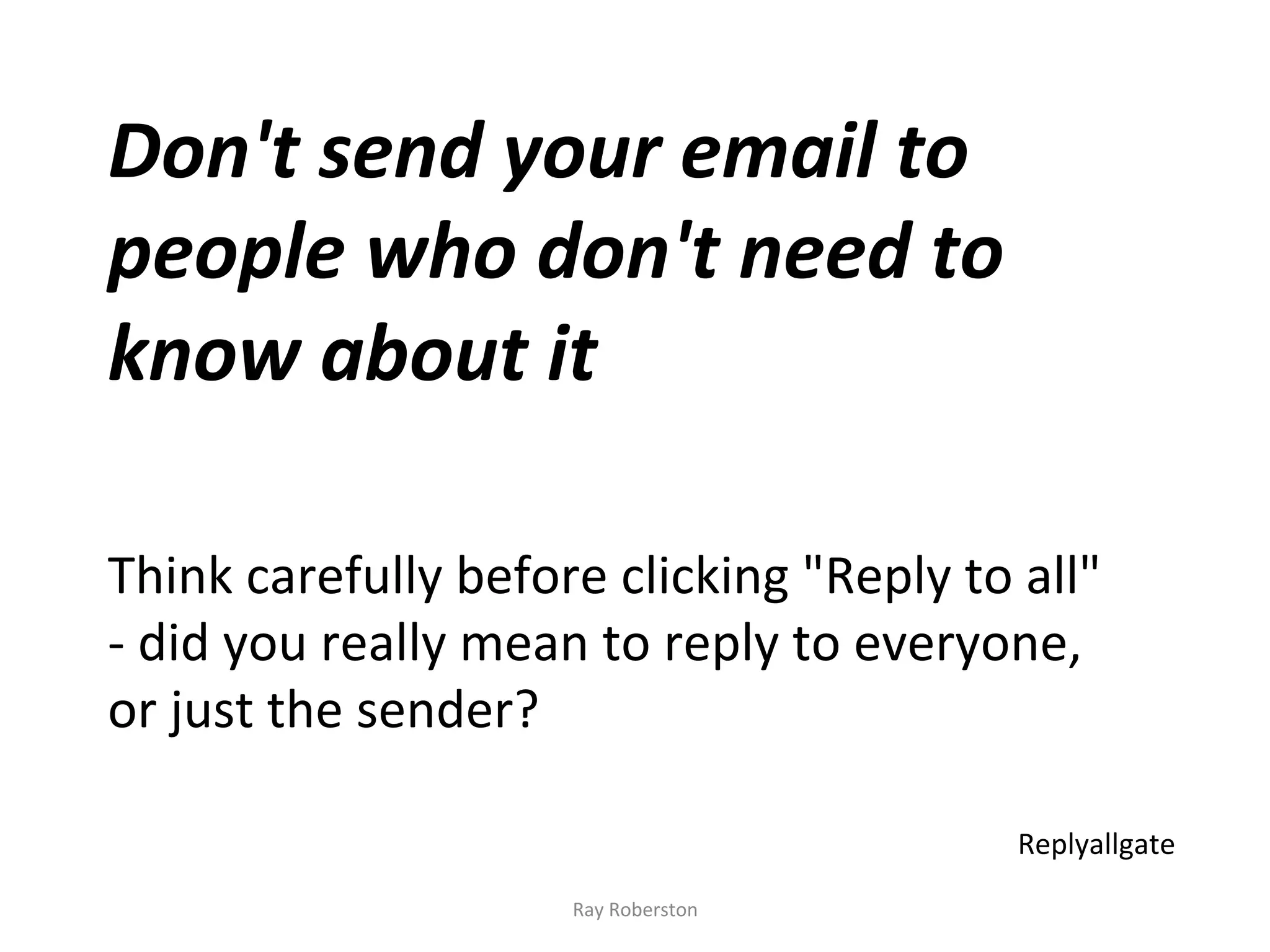Don't	
  send	
  your	
  email	
  to	
  
people	
  who	
  don't	
  need	
  to	
  
know	
  about	
  it	
  
	
  
	
  
Think	
  carefully	
  before	
  clicking	
  "Reply	
  to	
  all"	
  
-­‐	
  did	
  you	
  really	
  mean	
  to	
  reply	
  to	
  everyone,	
  
or	
  just	
  the	
  sender?	
  

                                                                  Replyallgate	
  
                                 Ray	
  Roberston	
  
 