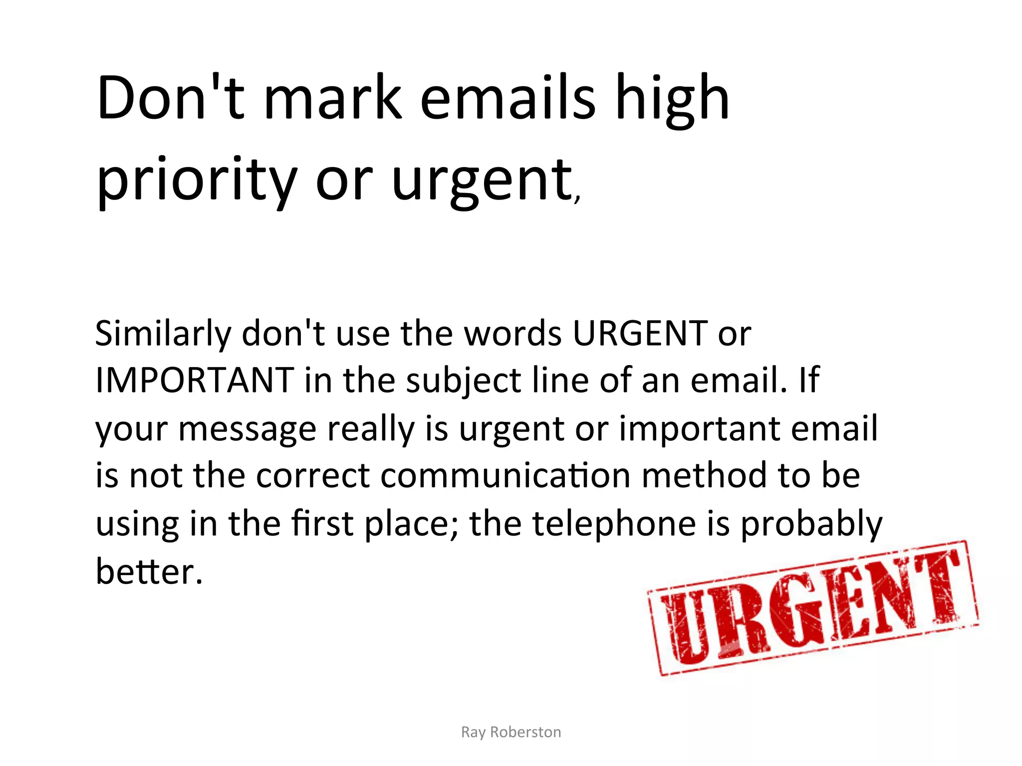 Don't	
  mark	
  emails	
  high	
  
priority	
  or	
  urgent,	
  	
  
	
  
	
  
	
  
Similarly	
  don't	
  use	
  the	
  words	
  URGENT	
  or	
  
IMPORTANT	
  in	
  the	
  subject	
  line	
  of	
  an	
  email.	
  If	
  
your	
  message	
  really	
  is	
  urgent	
  or	
  important	
  email	
  
is	
  not	
  the	
  correct	
  communica7on	
  method	
  to	
  be	
  
using	
  in	
  the	
  ﬁrst	
  place;	
  the	
  telephone	
  is	
  probably	
  
be?er.	
  


                                   Ray	
  Roberston	
  
 
