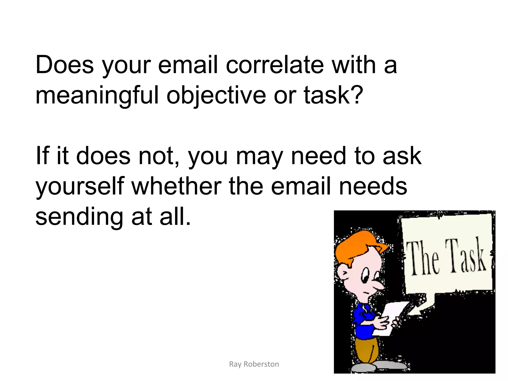 Does your email correlate with a
meaningful objective or task?

If it does not, you may need to ask
yourself whether the email needs
sending at all.




                 Ray	
  Roberston	
  
 