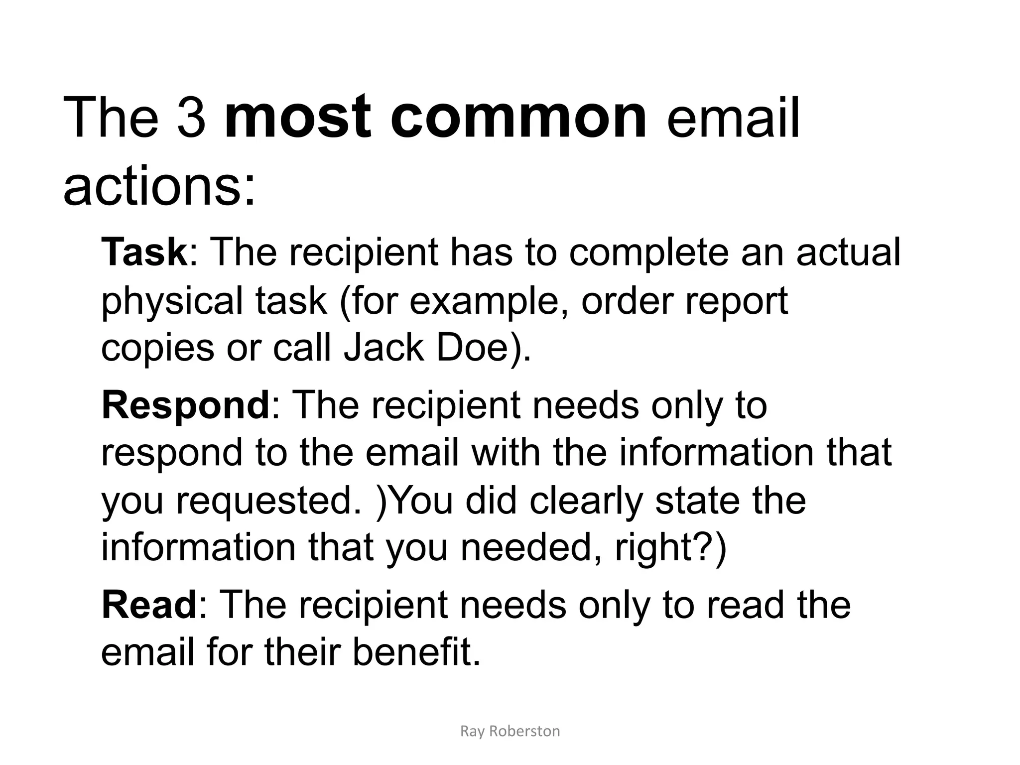 The 3 most common email
actions:
 Task: The recipient has to complete an actual
 physical task (for example, order report
 copies or call Jack Doe).
 Respond: The recipient needs only to
 respond to the email with the information that
 you requested. )You did clearly state the
 information that you needed, right?)
 Read: The recipient needs only to read the
 email for their benefit.
                     Ray	
  Roberston	
  
 