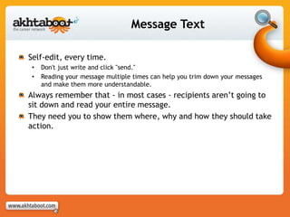 Message Text
Self-edit, every time.
• Don't just write and click "send."
• Reading your message multiple times can help you trim down your messages
and make them more understandable.
Always remember that - in most cases - recipients aren’t going to
sit down and read your entire message.
They need you to show them where, why and how they should take
action.
 