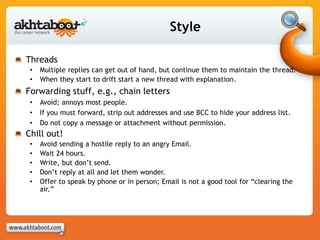 Style
Threads
• Multiple replies can get out of hand, but continue them to maintain the thread.
• When they start to drift start a new thread with explanation.
Forwarding stuff, e.g., chain letters
• Avoid; annoys most people.
• If you must forward, strip out addresses and use BCC to hide your address list.
• Do not copy a message or attachment without permission.
Chill out!
• Avoid sending a hostile reply to an angry Email.
• Wait 24 hours.
• Write, but don’t send.
• Don’t reply at all and let them wonder.
• Offer to speak by phone or in person; Email is not a good tool for “clearing the
air.”
 