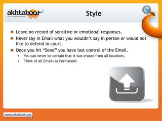 Style
Leave no record of sensitive or emotional responses.
Never say in Email what you wouldn’t say in person or would not
like to defend in court.
Once you hit “Send” you have lost control of the Email.
• You can never be certain that it was erased from all locations.
• Think of all Emails as Permanent.
 