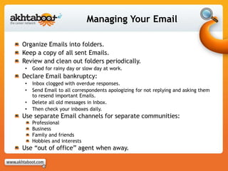 Managing Your Email
Organize Emails into folders.
Keep a copy of all sent Emails.
Review and clean out folders periodically.
• Good for rainy day or slow day at work.
Declare Email bankruptcy:
• Inbox clogged with overdue responses.
• Send Email to all correspondents apologizing for not replying and asking them
to resend important Emails.
• Delete all old messages in Inbox.
• Then check your inboxes daily.
Use separate Email channels for separate communities:
Professional
Business
Family and friends
Hobbies and interests
Use “out of office” agent when away.
 