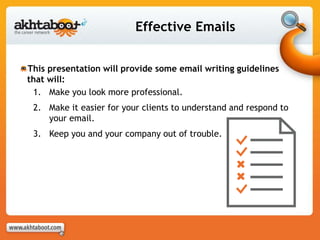 Effective Emails
This presentation will provide some email writing guidelines
that will:
1. Make you look more professional.
2. Make it easier for your clients to understand and respond to
your email.
3. Keep you and your company out of trouble.
 