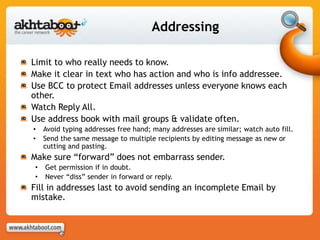 Addressing
Limit to who really needs to know.
Make it clear in text who has action and who is info addressee.
Use BCC to protect Email addresses unless everyone knows each
other.
Watch Reply All.
Use address book with mail groups & validate often.
• Avoid typing addresses free hand; many addresses are similar; watch auto fill.
• Send the same message to multiple recipients by editing message as new or
cutting and pasting.
Make sure “forward” does not embarrass sender.
• Get permission if in doubt.
• Never “diss” sender in forward or reply.
Fill in addresses last to avoid sending an incomplete Email by
mistake.
 