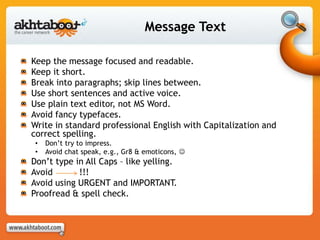Message Text
Keep the message focused and readable.
Keep it short.
Break into paragraphs; skip lines between.
Use short sentences and active voice.
Use plain text editor, not MS Word.
Avoid fancy typefaces.
Write in standard professional English with Capitalization and
correct spelling.
• Don’t try to impress.
• Avoid chat speak, e.g., Gr8 & emoticons, 
Don’t type in All Caps – like yelling.
Avoid !!!
Avoid using URGENT and IMPORTANT.
Proofread & spell check.
 