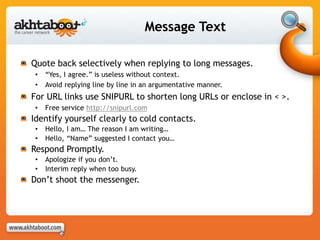 Message Text
Quote back selectively when replying to long messages.
• “Yes, I agree.” is useless without context.
• Avoid replying line by line in an argumentative manner.
For URL links use SNIPURL to shorten long URLs or enclose in < >.
• Free service http://snipurl.com
Identify yourself clearly to cold contacts.
• Hello, I am… The reason I am writing…
• Hello, “Name” suggested I contact you…
Respond Promptly.
• Apologize if you don’t.
• Interim reply when too busy.
Don’t shoot the messenger.
 