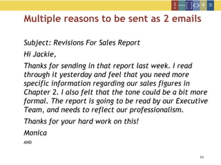 10
Multiple reasons to be sent as 2 emails
Subject: Revisions For Sales Report
Hi Jackie,
Thanks for sending in that report last week. I read
through it yesterday and feel that you need more
specific information regarding our sales figures in
Chapter 2. I also felt that the tone could be a bit more
formal. The report is going to be read by our Executive
Team, and needs to reflect our professionalism.
Thanks for your hard work on this!
Monica
AND
 