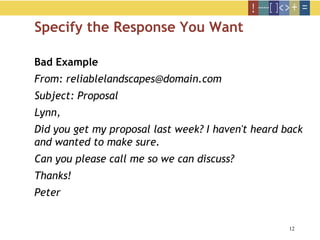 12
Specify the Response You Want
Bad Example
From: reliablelandscapes@domain.com
Subject: Proposal
Lynn,
Did you get my proposal last week? I haven't heard back
and wanted to make sure.
Can you please call me so we can discuss?
Thanks!
Peter
 