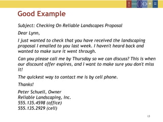 13
Good Example
Subject: Checking On Reliable Landscapes Proposal
Dear Lynn,
I just wanted to check that you have received the landscaping
proposal I emailed to you last week. I haven't heard back and
wanted to make sure it went through.
Can you please call me by Thursday so we can discuss? This is when
our discount offer expires, and I want to make sure you don't miss
it!
The quickest way to contact me is by cell phone.
Thanks!
Peter Schuell, Owner
Reliable Landscaping, Inc.
555.135.4598 (office)
555.135.2929 (cell)
 