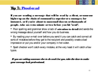 15
Tip 7: Proof-read
If you are sending a message that will be read by a client, orsomeone
higherup on the chain of command (a superiorora manager, for
instance), orif you're about to mass-mail dozens orthousands of
people, take an extra minute ortwo before you hit "send".
 Poor spelling and grammar show alack of attention to detail and sendsthe
wrong messageabout yourself and how you do business.
 By reading your e-mail over beforeyou send it you can catch and correct all
sortsof mistakesbeforethey get to therecipient and possibly createabad
impression or put you and/or your company in hot water.
 Spell checker won't catch every mistake, at thevery least it will catch afew
typos.
If youareaskingsomeoneelsetodoworkforyou, takethetimetomake
yourmessagelookprofessional.
 