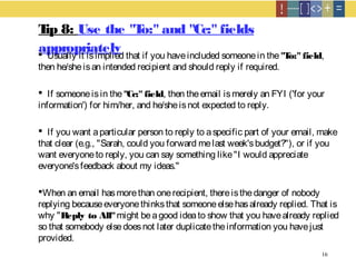 16
Tip 8: Use the "To:" and "Cc:" fields
appropriately Usually it isimplied that if you haveincluded someonein the "To:" field,
then he/sheisan intended recipient and should reply if required.
 If someoneisin the"Cc:" field, then theemail ismerely an FYI ('for your
information') for him/her, and he/sheisnot expected to reply.
 If you want aparticular person to reply to aspecific part of your email, make
that clear (e.g., "Sarah, could you forward melast week'sbudget?"), or if you
want everyoneto reply, you can say something like"I would appreciate
everyone'sfeedback about my ideas."
When an email hasmorethan onerecipient, thereisthedanger of nobody
replying becauseeveryonethinksthat someoneelsehasalready replied. That is
why "Reply to All"might beagood ideato show that you havealready replied
so that somebody elsedoesnot later duplicatetheinformation you havejust
provided.
 