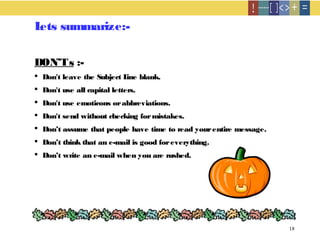 18
Lets summarize:-
DON’Ts :-
 Don't leave the Subject Line blank.
 Don't use all capital letters.
 Don't use emoticons orabbreviations.
 Don't send without checking formistakes.
 Don’t assume that people have time to read yourentire message.
 Don’t think that an e-mail is good foreverything.
 Don’t write an e-mail when you are rushed.
 
