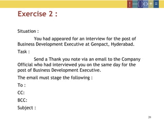 20
Exercise 2 :
Situation :
You had appeared for an interview for the post of
Business Development Executive at Genpact, Hyderabad.
Task :
Send a Thank you note via an email to the Company
Official who had interviewed you on the same day for the
post of Business Development Executive.
The email must stage the following :
To :
CC:
BCC:
Subject :
 