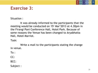 21
Exercise 3:
Situation :
It was already informed to the participants that the
meeting would be conducted on 15th
Mar’2013 at 4.30pm in
the Firangi Pani Conference Hall, Hotel Park. Because of
some reasons the Venue has been changed to Aryabhatta
Hall, Hotel Marriot.
Task:
Write a mail to the participants stating the change
in venue.
To :
CC:
BCC:
Subject :
 