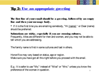 5
Tip 2: Use an appropriate greeting
The first line of youremail should be a greeting, followed by an empty
line and then yourmessage body.
 If it isthefirst timeyou areemailing somebody, "Hi (name),“ or Dear (name)
should bepreferred.
Salutations are tricky, especially if you are crossing cultures.
Frequently, titlesaredifferent for men and women, and you may not beableto
tell which you areaddressing.
Thefamily nameisfirst in someculturesand last in others.
Honorificsmay vary based on status, ageor region.
Makesureyou havegot all thisright beforeyou proceed with theemail.
E.g.: It issafer to use"Ms." instead of "Miss" or "Mrs." unlessyou know the
preferenceof thewoman in question.
 