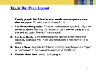 6
Tip 3: The Page Layout
Usually people find it hard to read words on a computerscreen
than on paper.  To makeyour email easy to read :- 
1. Use ShorterParagraphs - Consider breaking up paragraphsto only afew
sentencesapiece. That way thereaderscan easily seenew paragraphsas
they end and begin. They don't haveto scroll.
2. Use Less Words - Long sentencesarenot appropriatefor most e-mail,
especially businesse-mail. Keep your sentencesto amaximum of 12-15
words.
3. Keep it Short - A good ruleof thumb isto keep everything on one"page"
or one"screen." In most casesthismeansabout 20-30 lines.
4. Provide blank lines between each paragraph.
 