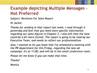 9
Example depicting Multiple Messages –
Not Preferred
Subject: Revisions For Sales Report
Hi Jackie,
Thanks for sending in that report last week. I read through it
yesterday and feel that you need more specific information
regarding our sales figures in Chapter 2. I also felt that the tone
could be a bit more formal. The report is going to be read by our
Executive Team, and needs to reflect our professionalism.
Also, I wanted to let you know that I've scheduled a meeting with
the PR department for this Friday, regarding the new ad
campaign. It's at 11:00, and will be in the small conference room.
Please let me know if you can make that time.
Thanks!
Monica
 