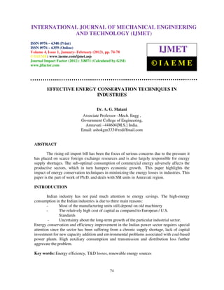 INTERNATIONALMechanical Engineering and Technology (IJMET), ISSN 0976 –
 International Journal of JOURNAL OF MECHANICAL ENGINEERING
 6340(Print), ISSN 0976 – 6359(Online) Volume 4, Issue 1, January - February (2013) © IAEME
                          AND TECHNOLOGY (IJMET)
ISSN 0976 – 6340 (Print)
ISSN 0976 – 6359 (Online)
Volume 4, Issue 1, January- February (2013), pp. 74-78                         IJMET
© IAEME: www.iaeme.com/ijmet.asp
Journal Impact Factor (2012): 3.8071 (Calculated by GISI)
www.jifactor.com                                                          ©IAEME


         EFFECTIVE ENERGY CONSERVATION TECHNIQUES IN
                          INDUSTRIES

                                        Dr. A. G. Matani
                               Associate Professor –Mech. Engg ,
                              Government College of Engineering,
                                Amravati –444604[M.S.] India.
                              Email: ashokgm333@rediffmail.com


  ABSTRACT

          The rising oil import bill has been the focus of serious concerns due to the pressure it
  has placed on scarce foreign exchange resources and is also largely responsible for energy
  supply shortages. The sub-optimal consumption of commercial energy adversely affects the
  productive sectors, which in turn hampers economic growth. This paper highlights the
  impact of energy conservation techniques in minimizing the energy losses in industries. This
  paper is the part of work of Ph.D. and deals with SSI units in Amravati region.

  INTRODUCTION

          Indian industry has not paid much attention to energy savings. The high-energy
  consumption in the Indian industries is due to three main reasons:
          -      Most of the manufacturing units still depend on old machinery
          -      The relatively high cost of capital as compared to European / U.S.
                 Standards
           -     Uncertainty about the long-term growth of the particular industrial sector.
  Energy conservation and efficiency improvement in the Indian power sector requires special
  attention since the sector has been suffering from a chronic supply shortage, lack of capital
  investment for new capacity addition and environmental problems associated with coal-based
  power plants. High auxiliary consumption and transmission and distribution loss further
  aggravate the problem.

  Key words: Energy efficiency, T&D losses, renewable energy sources



                                                74
 