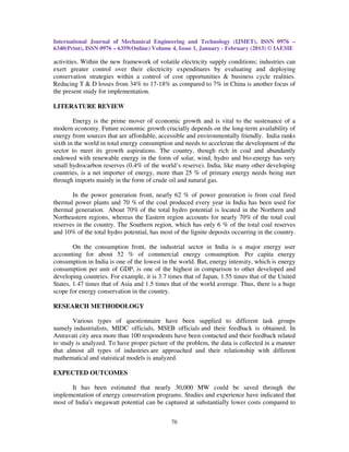 International Journal of Mechanical Engineering and Technology (IJMET), ISSN 0976 –
6340(Print), ISSN 0976 – 6359(Online) Volume 4, Issue 1, January - February (2013) © IAEME

activities. Within the new framework of volatile electricity supply conditions; industries can
exert greater control over their electricity expenditures by evaluating and deploying
conservation strategies within a control of cost opportunities & business cycle realities.
Reducing T & D losses from 34% to 17-18% as compared to 7% in China is another focus of
the present study for implementation.

LITERATURE REVIEW

        Energy is the prime mover of economic growth and is vital to the sustenance of a
modern economy. Future economic growth crucially depends on the long-term availability of
energy from sources that are affordable, accessible and environmentally friendly. India ranks
sixth in the world in total energy consumption and needs to accelerate the development of the
sector to meet its growth aspirations. The country, though rich in coal and abundantly
endowed with renewable energy in the form of solar, wind, hydro and bio-energy has very
small hydrocarbon reserves (0.4% of the world’s reserve). India, like many other developing
countries, is a net importer of energy, more than 25 % of primary energy needs being met
through imports mainly in the form of crude oil and natural gas.

       In the power generation front, nearly 62 % of power generation is from coal fired
thermal power plants and 70 % of the coal produced every year in India has been used for
thermal generation. About 70% of the total hydro potential is located in the Northern and
Northeastern regions, whereas the Eastern region accounts for nearly 70% of the total coal
reserves in the country. The Southern region, which has only 6 % of the total coal reserves
and 10% of the total hydro potential, has most of the lignite deposits occurring in the country.

        On the consumption front, the industrial sector in India is a major energy user
accounting for about 52 % of commercial energy consumption. Per capita energy
consumption in India is one of the lowest in the world. But, energy intensity, which is energy
consumption per unit of GDP, is one of the highest in comparison to other developed and
developing countries. For example, it is 3.7 times that of Japan, 1.55 times that of the United
States, 1.47 times that of Asia and 1.5 times that of the world average. Thus, there is a huge
scope for energy conservation in the country.

RESEARCH METHODOLOGY

        Various types of questionnaire have been supplied to different task groups
namely industrialists, MIDC officials, MSEB officials and their feedback is obtained. In
Amravati city area more than 100 respondents have been contacted and their feedback related
to study is analyzed. To have proper picture of the problem, the data is collected in a manner
that almost all types of industries are approached and their relationship with different
mathematical and statistical models is analyzed.

EXPECTED OUTCOMES

       It has been estimated that nearly 30,000 MW could be saved through the
implementation of energy conservation programs. Studies and experience have indicated that
most of India's megawatt potential can be captured at substantially lower costs compared to


                                              76
 