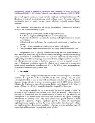 International Journal of Mechanical Engineering and Technology (IJMET), ISSN 0976 –
6340(Print), ISSN 0976 – 6359(Online) Volume 4, Issue 1, January - February (2013) © IAEME

the cost of capacity additions, which currently stands at over US$1 million per MW.
However, in spite of good returns and short payback periods for energy efficiency
investments, most of India's end-use energy efficiency potential remains largely
untapped.

    For successful implementation of energy conservation opportunities, following
strategies and techniques can be adopted:-

   -   Top management commitment towards energy conservation
   -   Well defined programs and responsibilities of every stakeholder
   -   Availability of sufficient resources for planning and implementation of policies
       and strategies
   -   Utilization of latest techniques for operation and maintenance of machines and
       motors
   -   Pay back calculations and return on investment savings calculations
   -   Close interaction between top management, operating staff and maintenance staff

         The proposed work is specialty selected considering the acute power shortage in
India. Moreover, there is no any professional approach to energy conservation and energy
saving opportunities in small and medium scale industries. Hence, this research work is to
explore the potential losses in energy motors in industries and provide them consultancy
and other professional services so that these industries can save a marginal amount of
energy. Organizing specialized training for efficient use of energy and its conservation
initiatives and strengthening consultancy services in the field of energy conservation are
the novelty contribution to the research area.

CONCLUSIONS

       The per capita energy consumption is too low for India as compared to developed
countries. It is just 4% of USA and 20% of the world average. The per capita
consumption is likely to grow in India with growth in economy thus increasing the energy
demand. Energy intensity is energy consumption per unit of GDP. Energy intensity
indicates the development stage of the country. India's energy intensity is 3.7 times of
Japan, 1.55 times of USA, 1.47 times of Asia and 1.5 times of World average.

       The energy sector holds the key in accelerating the economic growth of India. The
challenge is especially significant given the Honorable Prime Minister’s cherished goal of
reaching 8% growth rates from the current threshold of around 5 to 6%. However, the
development of the Indian energy sector has been constrained by capital, technology,
environment and security issues. The power sector needs special attention to foster
development aspirations. Despite significant growth in terms of technological
sophistication and capacity addition, the power sector suffers from financial weakness
and supply constraints. Bringing the availability of energy up to the global average will
require huge additions to the energy infrastructure in India.



                                           77
 