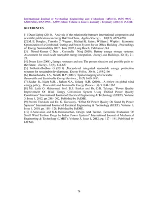 International Journal of Mechanical Engineering and Technology (IJMET), ISSN 0976 –
6340(Print), ISSN 0976 – 6359(Online) Volume 4, Issue 1, January - February (2013) © IAEME

REFERENCES

[1] Duan Liping (2011), Analysis of the relationship between international cooperation and
scientific publications in energy R&D in China, Applied Energy , 88(12), 4229-4238.
[2] M. E. Douglas , Timothy C. Wagner , Michael K. Sahm , William J. Wepfer : Economic
Optimization of a Combined Heating and Power System for an Office Building , Proceedings
of Energy Sustainability 2007 , June 2007, Long Beach, California USA
[3] Nirmal-Kumar C. Nair , Garimella Niraj (2010), Battery energy storage systems:
Assessment for small-scale renewable energy integration, Energy and Buildings, 42(11), 21-
27.
[4] Noam Lior (2008) , Energy resources and use: The present situation and possible paths to
the future, Energy , 33(6), 842-857
[5] Subhadra Bobban G. (2011) ,Macro-level integrated renewable energy production
schemes for sustainable development, Energy Policy, 39(4), 2193-2196
[6] Ramachandra, T.S., Shruthi B.V.(2007), Spatial mapping of renewable         ,
Renewable and Sustainable Energy Reviews, , 11(7) 1460-1480.
[7] Saidur R., Islam M.R. , Rahim N.A., Solang K.H. (2010), , A review on global wind
energy policy, Renewable and Sustainable Energy Reviews ,9(1) 1744-1762
[8] Mr. Laith O. Maheemed, Prof. D.S. Bankar and Dr. D.B. Talange, “Power Quality
Improvement Of Wind Energy Conversion System Using Unified Power Quality
Conditioner” International Journal of Electrical Engineering & Technology (IJEET), Volume
3, Issue 1, 2012, pp. 288 - 302, Published by IAEME.
[9] Preethi Thekkath and Dr. G. Gurusamy, “Effect Of Power Quality On Stand By Power
Systems” International Journal of Electrical Engineering & Technology (IJEET), Volume 1,
Issue 1, 2010, pp. 118 - 126, Published by IAEME.
[10] R.Saravanan and K.K.Padmanabhan, Design And Techno- Economic Evaluation Of
Small Wind Turbine Usage In Indian Power Systems” International Journal of Mechanical
Engineering & Technology (IJMET), Volume 3, Issue 1, 2012, pp. 127 - 141, Published by
IAEME.




                                            78
 