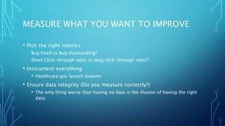 MEASURE WHAT YOU WANT TO IMPROVE
• Pick the right metrics
Bug fixed vs Bug Outstanding?
Short Click-through rates vs long click-through rates?
• Instrument everything
• Healthcare.gov launch disaster
• Ensure data integrity (Do you measure correctly?)
• The only thing worse than having no data is the illusion of having the right
data.
 