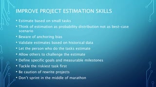 IMPROVE PROJECT ESTIMATION SKILLS
• Estimate based on small tasks
• Think of estimation as probability distribution not as best-case
scenario
• Beware of anchoring bias
• Validate estimates based on historical data
• Let the person who do the tasks estimate
• Allow others to challenge the estimate
• Define specific goals and measurable milestones
• Tackle the riskiest task first
• Be caution of rewrite projects
• Don’t sprint in the middle of marathon
 