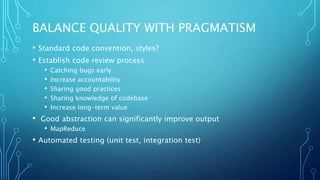BALANCE QUALITY WITH PRAGMATISM
• Standard code convention, styles?
• Establish code review process
• Catching bugs early
• Increase accountability
• Sharing good practices
• Sharing knowledge of codebase
• Increase long-term value
• Good abstraction can significantly improve output
• MapReduce
• Automated testing (unit test, integration test)
 