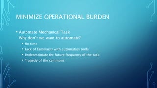 MINIMIZE OPERATIONAL BURDEN
• Automate Mechanical Task
Why don’t we want to automate?
• No time
• Lack of familiarity with automation tools
• Underestimate the future frequency of the task
• Tragedy of the commons
 
