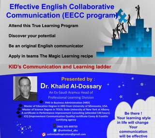 Attend this True Learning Program
Discover your potential
Be an original English communicator
Apply in teams The Magic Learning recipe
KID’s Communication and Learning ladder
Dr. Khalid Al-Dossary
PHD in Business Administration (HRD)
Master of Education Degree in HRD from University of Minnesota, USA.
Master of Science Degree in TESOL State University of New York at Albany.
A certificate in Performance Improvement Consulting (attended 530 hours).
ICQ (Improvement Communication Quality) certificate Covey & Franklin
Certifying agency
(966) 505-909759
@unlimited_abu
unlimitedinspiration@gmail.com
!Be there
Your learning style
in life will change
Your
communication
will be effective
An Ex-Saudi Aramco Head of
Professional Learning Division
 