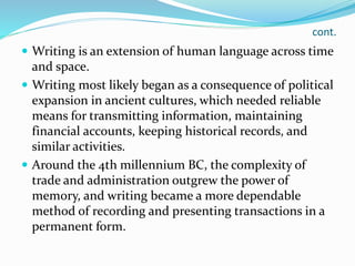 cont.
 Writing is an extension of human language across time
and space.
 Writing most likely began as a consequence of political
expansion in ancient cultures, which needed reliable
means for transmitting information, maintaining
financial accounts, keeping historical records, and
similar activities.
 Around the 4th millennium BC, the complexity of
trade and administration outgrew the power of
memory, and writing became a more dependable
method of recording and presenting transactions in a
permanent form.
 