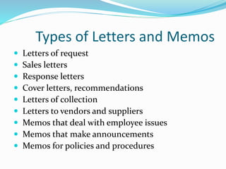 Types of Letters and Memos
 Letters of request
 Sales letters
 Response letters
 Cover letters, recommendations
 Letters of collection
 Letters to vendors and suppliers
 Memos that deal with employee issues
 Memos that make announcements
 Memos for policies and procedures
 