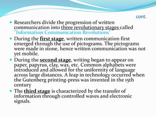 cont.
 Researchers divide the progression of written
communication into three revolutionary stages called
"Information Communication Revolutions"
 During the first stage, written communication first
emerged through the use of pictograms. The pictograms
were made in stone, hence written communication was not
yet mobile.
 During the second stage, writing began to appear on
paper, papyrus, clay, wax, etc. Common alphabets were
introduced and allowed for the uniformity of language
across large distances. A leap in technology occurred when
the Gutenberg printing-press was invented in the 15th
century
 The third stage is characterized by the transfer of
information through controlled waves and electronic
signals.
 