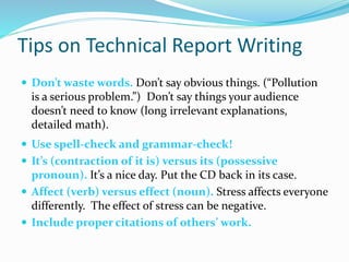 Tips on Technical Report Writing
 Don’t waste words. Don’t say obvious things. (“Pollution
is a serious problem.”) Don’t say things your audience
doesn’t need to know (long irrelevant explanations,
detailed math).
 Use spell-check and grammar-check!
 It’s (contraction of it is) versus its (possessive
pronoun). It’s a nice day. Put the CD back in its case.
 Affect (verb) versus effect (noun). Stress affects everyone
differently. The effect of stress can be negative.
 Include proper citations of others’ work.
 